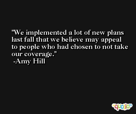 We implemented a lot of new plans last fall that we believe may appeal to people who had chosen to not take our coverage. -Amy Hill