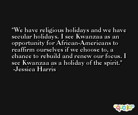 We have religious holidays and we have secular holidays. I see Kwanzaa as an opportunity for African-Americans to reaffirm ourselves if we choose to, a chance to rebuild and renew our focus. I see Kwanzaa as a holiday of the spirit. -Jessica Harris