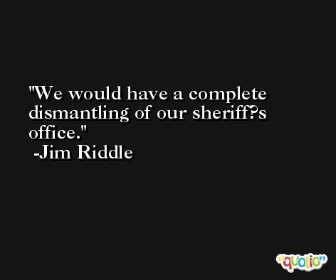 We would have a complete dismantling of our sheriff?s office. -Jim Riddle