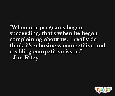 When our programs began succeeding, that's when he began complaining about us. I really do think it's a business competitive and a sibling competitive issue. -Jim Riley