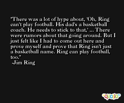 There was a lot of hype about, 'Oh, Ring can't play football. His dad's a basketball coach. He needs to stick to that,' ... There were rumors about that going around. But I just felt like I had to come out here and prove myself and prove that Ring isn't just a basketball name. Ring can play football, too. -Jim Ring