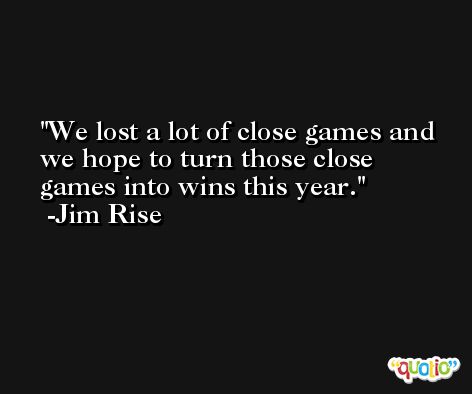 We lost a lot of close games and we hope to turn those close games into wins this year. -Jim Rise