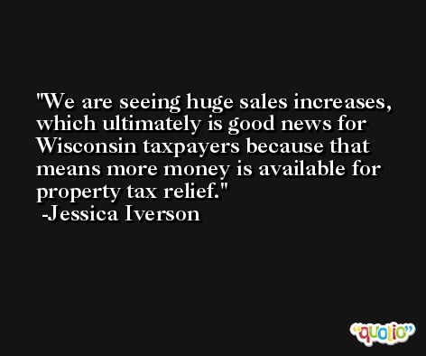 We are seeing huge sales increases, which ultimately is good news for Wisconsin taxpayers because that means more money is available for property tax relief. -Jessica Iverson