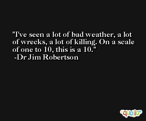 I've seen a lot of bad weather, a lot of wrecks, a lot of killing. On a scale of one to 10, this is a 10. -Dr Jim Robertson