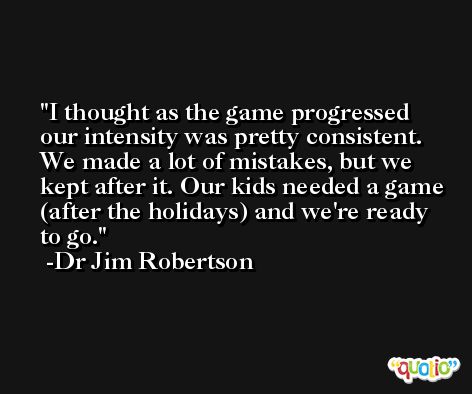 I thought as the game progressed our intensity was pretty consistent. We made a lot of mistakes, but we kept after it. Our kids needed a game (after the holidays) and we're ready to go. -Dr Jim Robertson