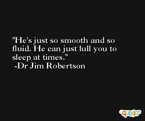 He's just so smooth and so fluid. He can just lull you to sleep at times. -Dr Jim Robertson