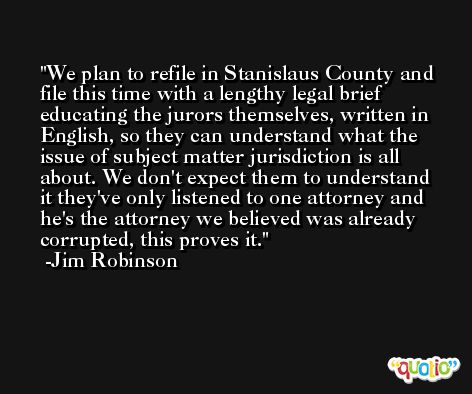 We plan to refile in Stanislaus County and file this time with a lengthy legal brief educating the jurors themselves, written in English, so they can understand what the issue of subject matter jurisdiction is all about. We don't expect them to understand it they've only listened to one attorney and he's the attorney we believed was already corrupted, this proves it. -Jim Robinson