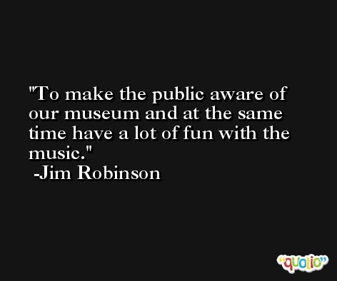 To make the public aware of our museum and at the same time have a lot of fun with the music. -Jim Robinson