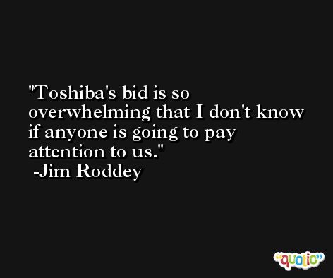 Toshiba's bid is so overwhelming that I don't know if anyone is going to pay attention to us. -Jim Roddey