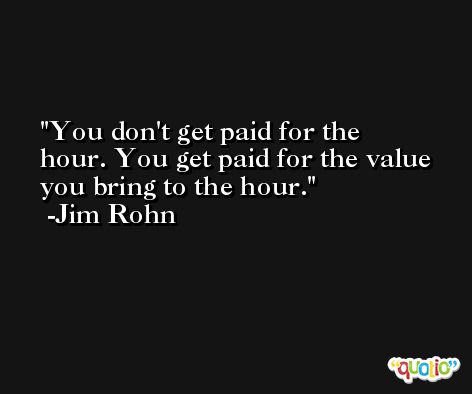 You don't get paid for the hour. You get paid for the value you bring to the hour. -Jim Rohn