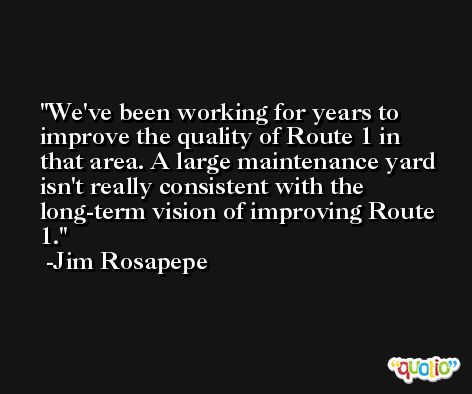 We've been working for years to improve the quality of Route 1 in that area. A large maintenance yard isn't really consistent with the long-term vision of improving Route 1. -Jim Rosapepe