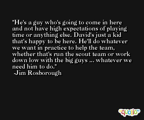 He's a guy who's going to come in here and not have high expectations of playing time or anything else. David's just a kid that's happy to be here. He'll do whatever we want in practice to help the team, whether that's run the scout team or work down low with the big guys ... whatever we need him to do. -Jim Rosborough