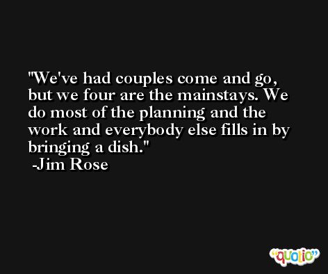 We've had couples come and go, but we four are the mainstays. We do most of the planning and the work and everybody else fills in by bringing a dish. -Jim Rose