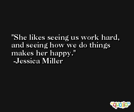 She likes seeing us work hard, and seeing how we do things makes her happy. -Jessica Miller