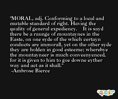 MORAL, adj. Conforming to a local and mutable standard of right. Having the quality of general expediency.    It is sayd there be a raunge of mountaynes in the Easte, on one syde of the which certayn conducts are immorall, yet on the other syde they are holden in good esteeme; wherebye the mountayneer is much conveenyenced, for it is given to him to goe downe eyther way and act as it shall. -Ambrose Bierce