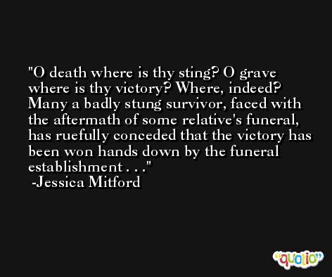 O death where is thy sting? O grave where is thy victory? Where, indeed? Many a badly stung survivor, faced with the aftermath of some relative's funeral, has ruefully conceded that the victory has been won hands down by the funeral establishment . . . -Jessica Mitford