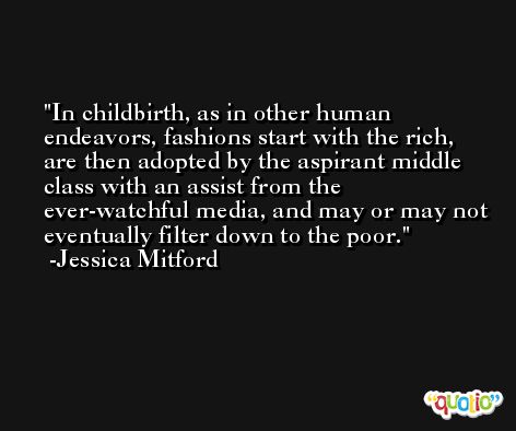 In childbirth, as in other human endeavors, fashions start with the rich, are then adopted by the aspirant middle class with an assist from the ever-watchful media, and may or may not eventually filter down to the poor. -Jessica Mitford