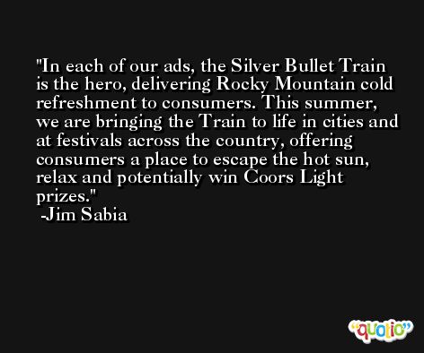 In each of our ads, the Silver Bullet Train is the hero, delivering Rocky Mountain cold refreshment to consumers. This summer, we are bringing the Train to life in cities and at festivals across the country, offering consumers a place to escape the hot sun, relax and potentially win Coors Light prizes. -Jim Sabia