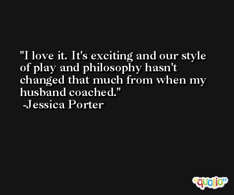 I love it. It's exciting and our style of play and philosophy hasn't changed that much from when my husband coached. -Jessica Porter