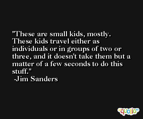 These are small kids, mostly. These kids travel either as individuals or in groups of two or three, and it doesn't take them but a matter of a few seconds to do this stuff. -Jim Sanders