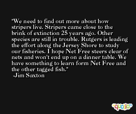 We need to find out more about how stripers live. Stripers came close to the brink of extinction 25 years ago. Other species are still in trouble. Rutgers is leading the effort along the Jersey Shore to study our fisheries. I hope Net Free steers clear of nets and won't end up on a dinner table. We have something to learn form Net Free and the other tagged fish. -Jim Saxton