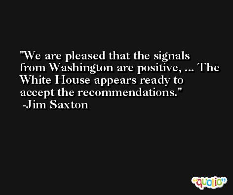 We are pleased that the signals from Washington are positive, ... The White House appears ready to accept the recommendations. -Jim Saxton