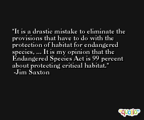 It is a drastic mistake to eliminate the provisions that have to do with the protection of habitat for endangered species, ... It is my opinion that the Endangered Species Act is 99 percent about protecting critical habitat. -Jim Saxton