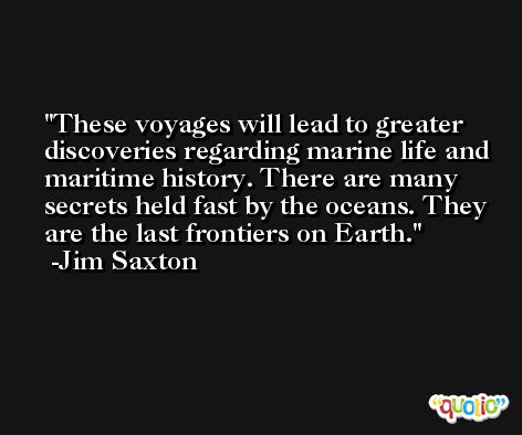 These voyages will lead to greater discoveries regarding marine life and maritime history. There are many secrets held fast by the oceans. They are the last frontiers on Earth. -Jim Saxton