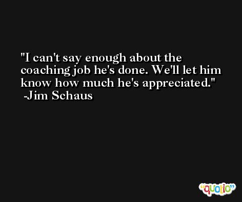I can't say enough about the coaching job he's done. We'll let him know how much he's appreciated. -Jim Schaus