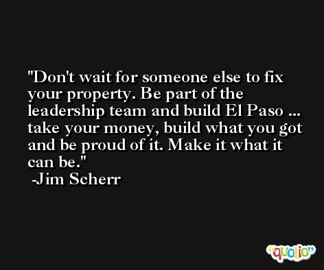 Don't wait for someone else to fix your property. Be part of the leadership team and build El Paso ... take your money, build what you got and be proud of it. Make it what it can be. -Jim Scherr