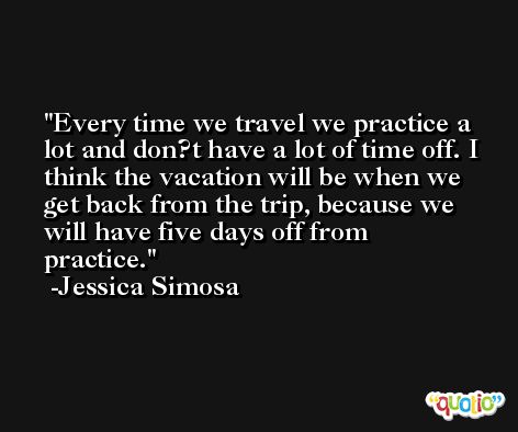 Every time we travel we practice a lot and don?t have a lot of time off. I think the vacation will be when we get back from the trip, because we will have five days off from practice. -Jessica Simosa
