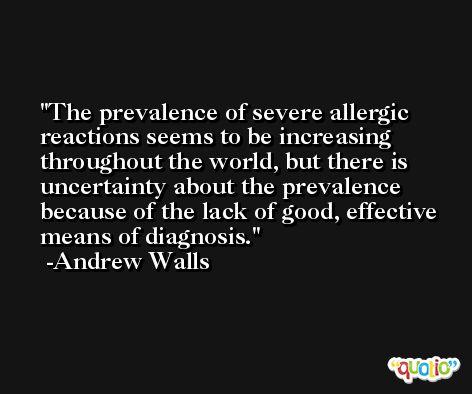 The prevalence of severe allergic reactions seems to be increasing throughout the world, but there is uncertainty about the prevalence because of the lack of good, effective means of diagnosis. -Andrew Walls