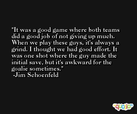It was a good game where both teams did a good job of not giving up much. When we play these guys, it's always a grind. I thought we had good effort. It was one shot where the guy made the initial save, but it's awkward for the goalie sometimes. -Jim Schoenfeld
