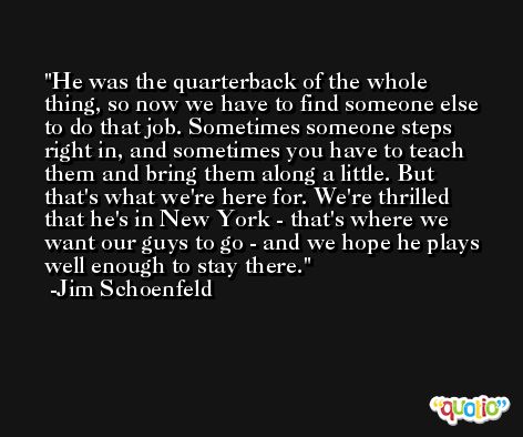 He was the quarterback of the whole thing, so now we have to find someone else to do that job. Sometimes someone steps right in, and sometimes you have to teach them and bring them along a little. But that's what we're here for. We're thrilled that he's in New York - that's where we want our guys to go - and we hope he plays well enough to stay there. -Jim Schoenfeld
