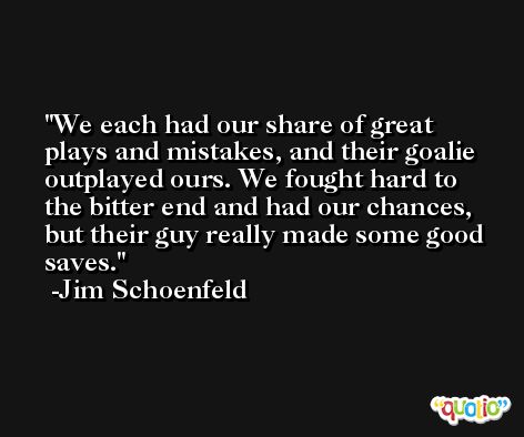We each had our share of great plays and mistakes, and their goalie outplayed ours. We fought hard to the bitter end and had our chances, but their guy really made some good saves. -Jim Schoenfeld