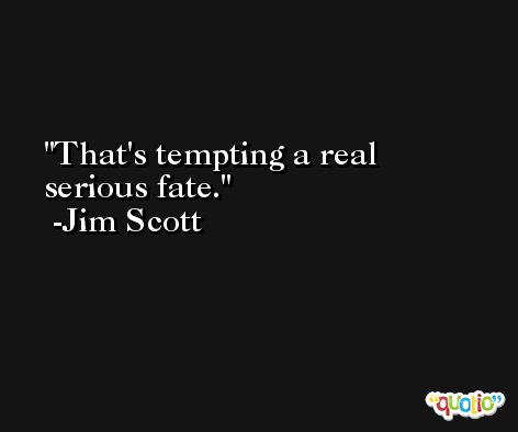 That's tempting a real serious fate. -Jim Scott