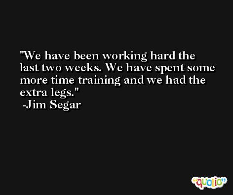 We have been working hard the last two weeks. We have spent some more time training and we had the extra legs. -Jim Segar
