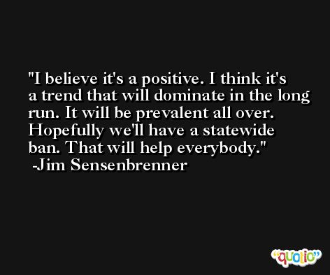 I believe it's a positive. I think it's a trend that will dominate in the long run. It will be prevalent all over. Hopefully we'll have a statewide ban. That will help everybody. -Jim Sensenbrenner