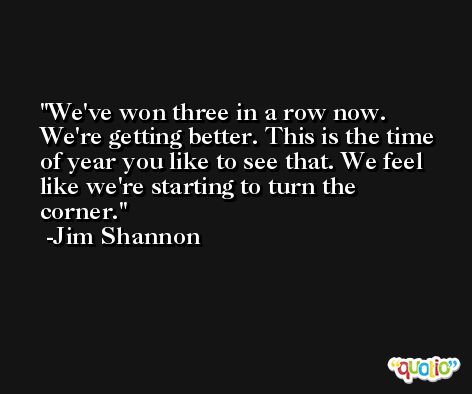 We've won three in a row now. We're getting better. This is the time of year you like to see that. We feel like we're starting to turn the corner. -Jim Shannon