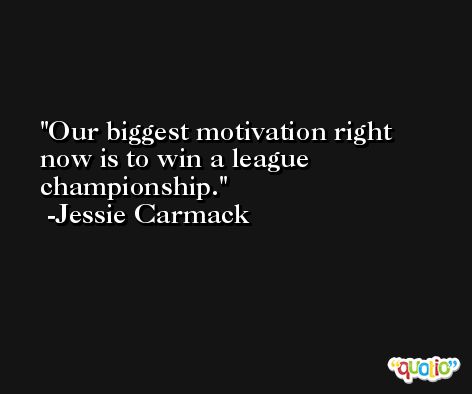 Our biggest motivation right now is to win a league championship. -Jessie Carmack