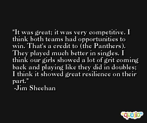 It was great; it was very competitive. I think both teams had opportunities to win. That's a credit to (the Panthers). They played much better in singles. I think our girls showed a lot of grit coming back and playing like they did in doubles; I think it showed great resilience on their part. -Jim Sheehan