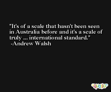 It's of a scale that hasn't been seen in Australia before and it's a scale of truly ... international standard. -Andrew Walsh