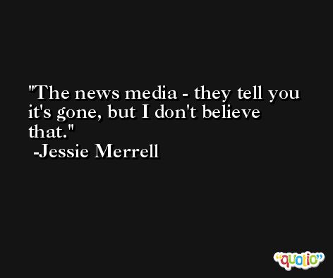 The news media - they tell you it's gone, but I don't believe that. -Jessie Merrell