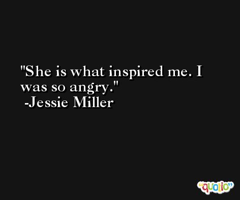 She is what inspired me. I was so angry. -Jessie Miller