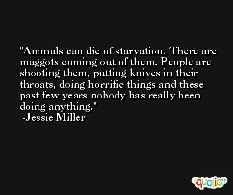 Animals can die of starvation. There are maggots coming out of them. People are shooting them, putting knives in their throats, doing horrific things and these past few years nobody has really been doing anything. -Jessie Miller
