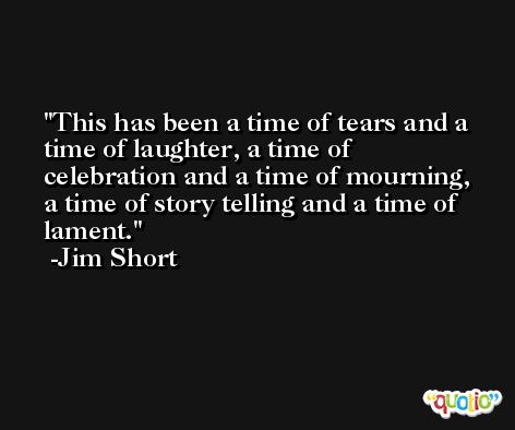 This has been a time of tears and a time of laughter, a time of celebration and a time of mourning, a time of story telling and a time of lament. -Jim Short