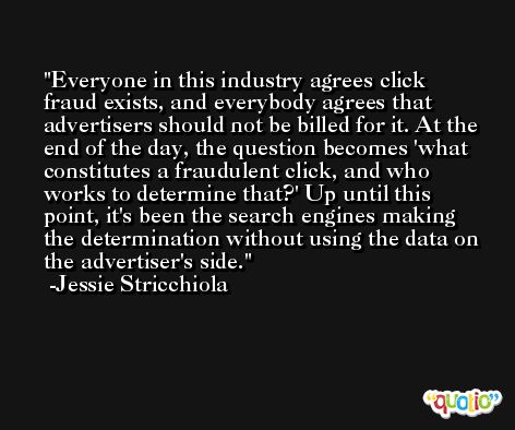 Everyone in this industry agrees click fraud exists, and everybody agrees that advertisers should not be billed for it. At the end of the day, the question becomes 'what constitutes a fraudulent click, and who works to determine that?' Up until this point, it's been the search engines making the determination without using the data on the advertiser's side. -Jessie Stricchiola
