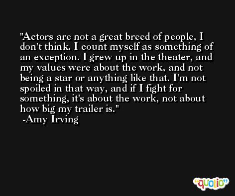 Actors are not a great breed of people, I don't think. I count myself as something of an exception. I grew up in the theater, and my values were about the work, and not being a star or anything like that. I'm not spoiled in that way, and if I fight for something, it's about the work, not about how big my trailer is. -Amy Irving