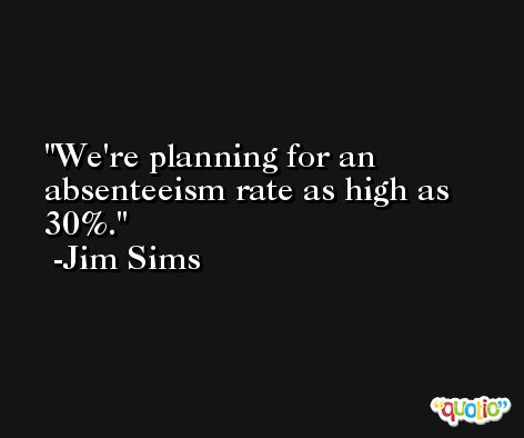 We're planning for an absenteeism rate as high as 30%. -Jim Sims
