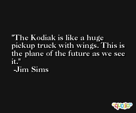 The Kodiak is like a huge pickup truck with wings. This is the plane of the future as we see it. -Jim Sims